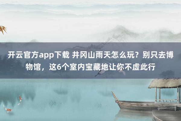 开云官方app下载 井冈山雨天怎么玩？别只去博物馆，这6个室内宝藏地让你不虚此行