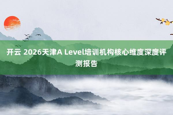 开云 2026天津A Level培训机构核心维度深度评测报告