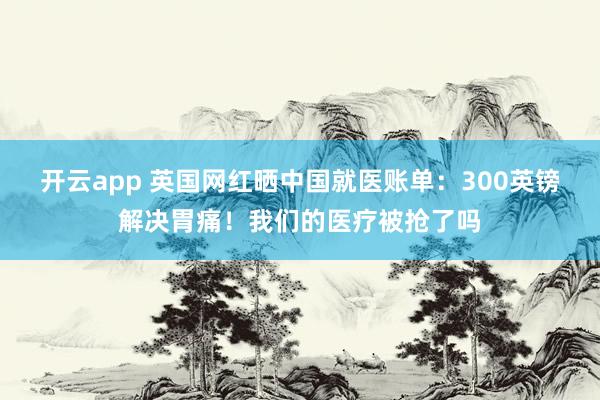 开云app 英国网红晒中国就医账单：300英镑解决胃痛！我们的医疗被抢了吗