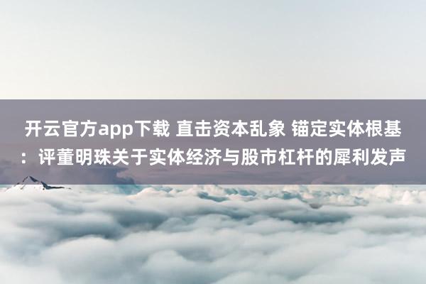 开云官方app下载 直击资本乱象 锚定实体根基：评董明珠关于实体经济与股市杠杆的犀利发声