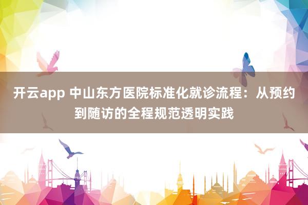 开云app 中山东方医院标准化就诊流程：从预约到随访的全程规范透明实践