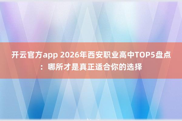 开云官方app 2026年西安职业高中TOP5盘点：哪所才是真正适合你的选择