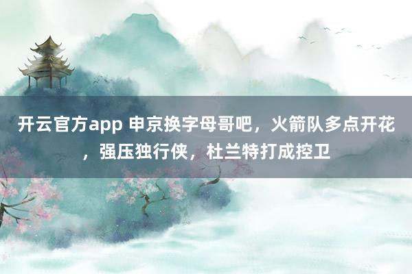 开云官方app 申京换字母哥吧，火箭队多点开花，强压独行侠，杜兰特打成控卫