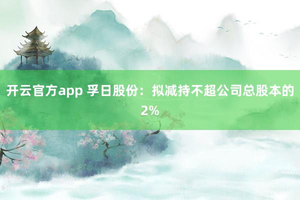 开云官方app 孚日股份：拟减持不超公司总股本的2%