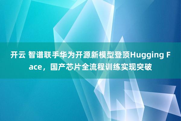 开云 智谱联手华为开源新模型登顶Hugging Face，国产芯片全流程训练实现突破
