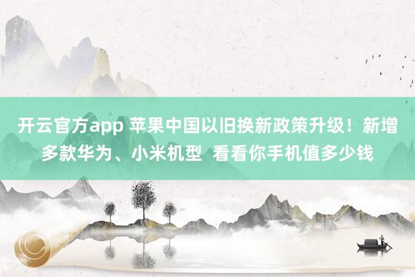 开云官方app 苹果中国以旧换新政策升级！新增多款华为、小米机型  看看你手机值多少钱