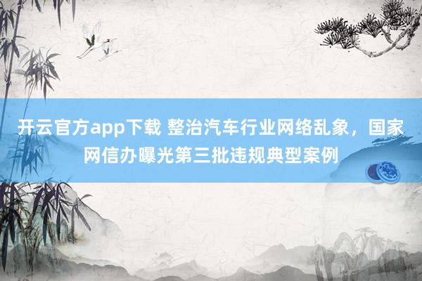 开云官方app下载 整治汽车行业网络乱象，国家网信办曝光第三批违规典型案例