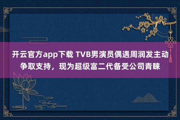 开云官方app下载 TVB男演员偶遇周润发主动争取支持，现为超级富二代备受公司青睐