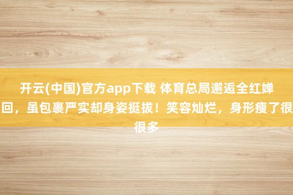 开云(中国)官方app下载 体育总局邂逅全红婵归回，虽包裹严实却身姿挺拔！笑容灿烂，身形瘦了很多
