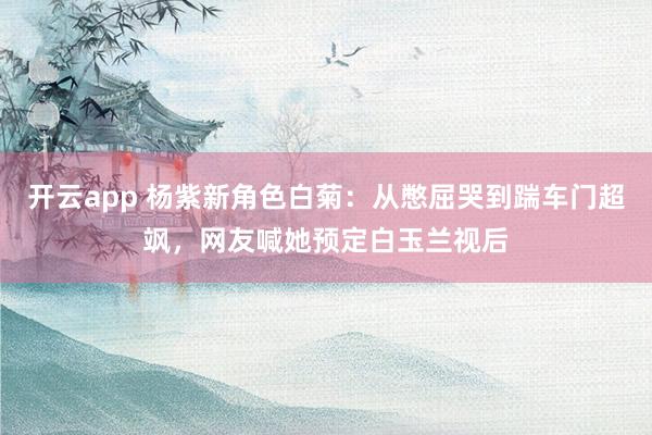 开云app 杨紫新角色白菊：从憋屈哭到踹车门超飒，网友喊她预定白玉兰视后