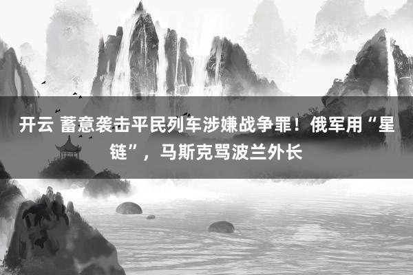开云 蓄意袭击平民列车涉嫌战争罪！俄军用“星链”，马斯克骂波兰外长