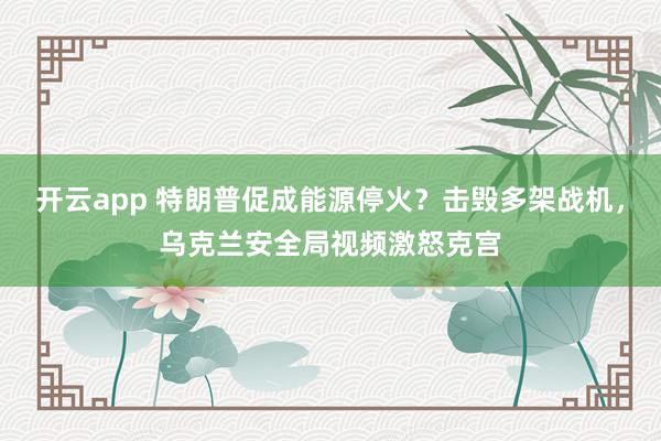 开云app 特朗普促成能源停火？击毁多架战机，乌克兰安全局视频激怒克宫