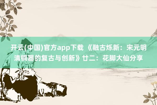 开云(中国)官方app下载 《融古烁新：宋元明清铜器的复古与创新》廿二：花脚大仙分享