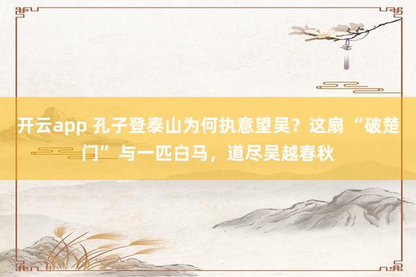开云app 孔子登泰山为何执意望吴？这扇 “破楚门” 与一匹白马，道尽吴越春秋