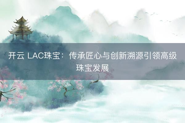 开云 LAC珠宝：传承匠心与创新溯源引领高级珠宝发展