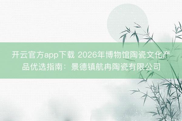 开云官方app下载 2026年博物馆陶瓷文化产品优选指南：景德镇航冉陶瓷有限公司