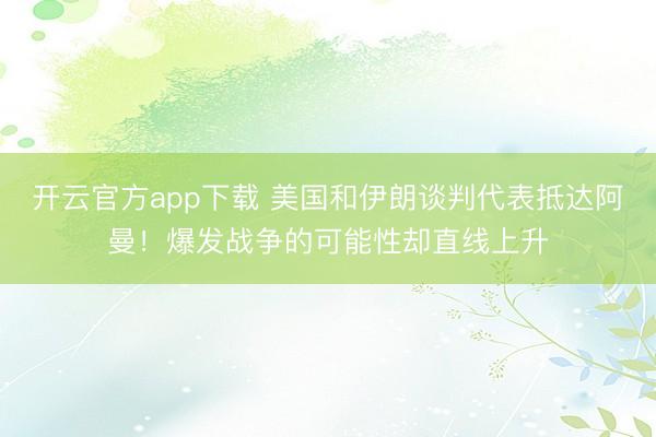 开云官方app下载 美国和伊朗谈判代表抵达阿曼！爆发战争的可能性却直线上升