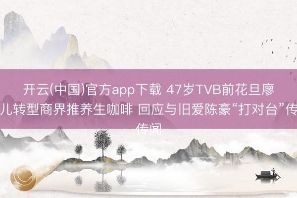 开云(中国)官方app下载 47岁TVB前花旦廖碧儿转型商界推养生咖啡 回应与旧爱陈豪“打对台”传闻