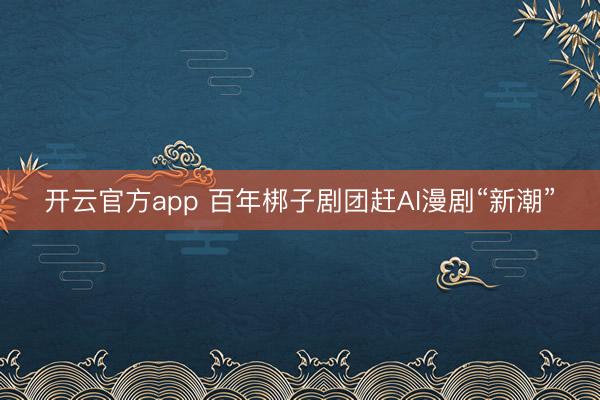 开云官方app 百年梆子剧团赶AI漫剧“新潮”