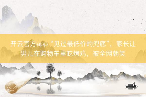 开云官方app “见过最低价的兜底”，家长让男儿在购物车里吃烤鸡，被全网朝笑