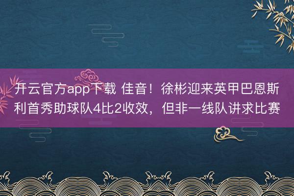 开云官方app下载 佳音！徐彬迎来英甲巴恩斯利首秀助球队4比2收效，但非一线队讲求比赛