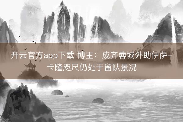 开云官方app下载 博主：成齐蓉城外助伊萨-卡隆咫尺仍处于留队景况
