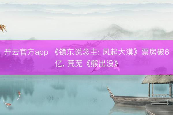 开云官方app 《镖东说念主: 风起大漠》票房破6亿， 荒芜《熊出没》