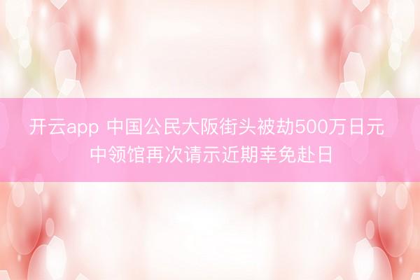 开云app 中国公民大阪街头被劫500万日元 中领馆再次请示近期幸免赴日