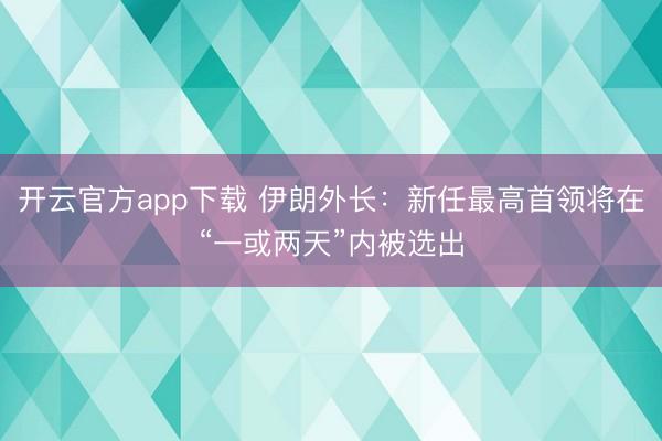 开云官方app下载 伊朗外长:新任最高首领将在“一或两天”内被选出