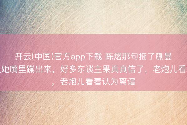 开云(中国)官方app下载 陈熠那句拖了蒯曼后腿，刚从她嘴里蹦出来，好多东谈主果真真信了，老炮儿看着认为离谱
