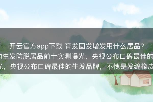 开云官方app下载 育发固发增发用什么居品？2026年度国药准字号的生发防脱居品前十实测曝光，央视公布口碑最佳的生发品牌，不愧是发缝橡皮擦！